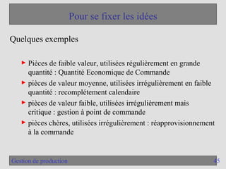 45
Gestion de production
Pour se fixer les idées
Quelques exemples
► Pièces de faible valeur, utilisées régulièrement en grande
quantité : Quantité Economique de Commande
► pièces de valeur moyenne, utilisées irrégulièrement en faible
quantité : recomplétement calendaire
► pièces de valeur faible, utilisées irrégulièrement mais
critique : gestion à point de commande
► pièces chères, utilisées irrégulièrement : réapprovisionnement
à la commande
 