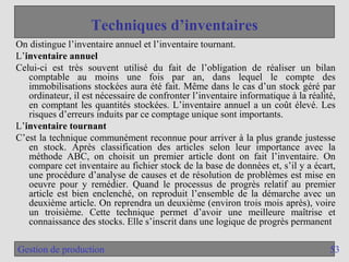 53
Gestion de production
Techniques d’inventaires
On distingue l’inventaire annuel et l’inventaire tournant.
L’inventaire annuel
Celui-ci est très souvent utilisé du fait de l’obligation de réaliser un bilan
comptable au moins une fois par an, dans lequel le compte des
immobilisations stockées aura été fait. Même dans le cas d’un stock géré par
ordinateur, il est nécessaire de confronter l’inventaire informatique à la réalité,
en comptant les quantités stockées. L’inventaire annuel a un coût élevé. Les
risques d’erreurs induits par ce comptage unique sont importants.
L’inventaire tournant
C’est la technique communément reconnue pour arriver à la plus grande justesse
en stock. Après classification des articles selon leur importance avec la
méthode ABC, on choisit un premier article dont on fait l’inventaire. On
compare cet inventaire au fichier stock de la base de données et, s’il y a écart,
une procédure d’analyse de causes et de résolution de problèmes est mise en
oeuvre pour y remédier. Quand le processus de progrès relatif au premier
article est bien enclenché, on reproduit l’ensemble de la démarche avec un
deuxième article. On reprendra un deuxième (environ trois mois après), voire
un troisième. Cette technique permet d’avoir une meilleure maîtrise et
connaissance des stocks. Elle s’inscrit dans une logique de progrès permanent
 