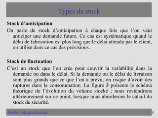 8
Gestion de production
Types de stock
Stock d’anticipation
On parle de stock d’anticipation à chaque fois que l’on veut
anticiper une demande future. Ce cas est systématique quand le
délai de fabrication est plus long que le délai attendu par le client,
on utilise dans ce cas des prévisions.
Stock de fluctuation
C’est un stock que l’on crée pour couvrir la variabilité dans la
demande ou dans le délai. Si la demande ou le délai de livraison
sont plus grands que ce que l’on a prévu, on risque d’avoir des
ruptures dans la consommation. La figure 3 présente le schéma
théorique de l’évolution du volume stocké ; nous reviendrons
ultérieurement sur ce point, lorsque nous aborderons le calcul du
stock de sécurité.
 