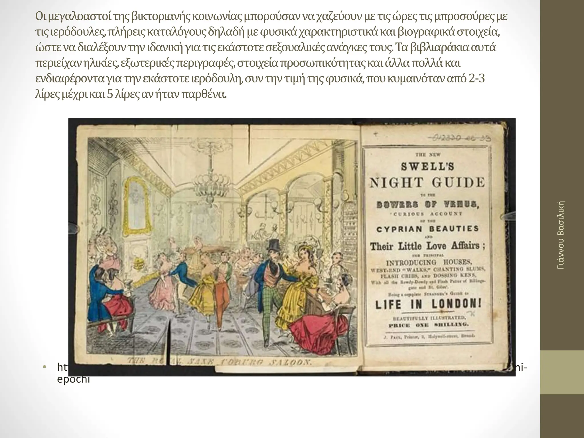 Οιμεγαλοαστοίτηςβικτοριανήςκοινωνίαςμπορούσανναχαζεύουνμετιςώρεςτιςμπροσούρεςμε
τιςιερόδουλες,πλήρειςκαταλόγουςδηλαδήμεφυσικάχαρακτηριστικάκαιβιογραφικάστοιχεία,
ώστεναδιαλέξουντηνιδανικήγιατιςεκάστοτεσεξουαλικέςανάγκεςτους.Ταβιβλιαράκιααυτά
περιείχανηλικίες,εξωτερικέςπεριγραφές,στοιχείαπροσωπικότηταςκαιάλλαπολλάκαι
ενδιαφέρονταγιατηνεκάστοτειερόδουλη,συντηντιμήτηςφυσικά,πουκυμαινόταναπό2-3
λίρεςμέχρικαι5λίρεςανήτανπαρθένα.
• https://www.newsbeast.gr/world/arthro/2226584/ti-den-xeroume-gia-tin-pornia-sti-viktoriani-
epochi
Γιάννου
Βασιλική
 