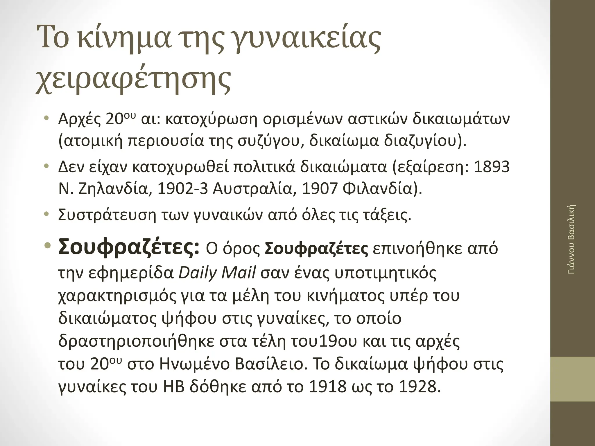Το κίνημα της γυναικείας
χειραφέτησης
• Αρχές 20ου αι: κατοχύρωση ορισμένων αστικών δικαιωμάτων
(ατομική περιουσία της συζύγου, δικαίωμα διαζυγίου).
• Δεν είχαν κατοχυρωθεί πολιτικά δικαιώματα (εξαίρεση: 1893
Ν. Ζηλανδία, 1902-3 Αυστραλία, 1907 Φιλανδία).
• Συστράτευση των γυναικών από όλες τις τάξεις.
• Σουφραζέτες: Ο όρος Σουφραζέτες επινοήθηκε από
την εφημερίδα Daily Mail σαν ένας υποτιμητικός
χαρακτηρισμός για τα μέλη του κινήματος υπέρ του
δικαιώματος ψήφου στις γυναίκες, το οποίο
δραστηριοποιήθηκε στα τέλη του19ου και τις αρχές
του 20ου στο Ηνωμένο Βασίλειο. Το δικαίωμα ψήφου στις
γυναίκες του ΗΒ δόθηκε από το 1918 ως το 1928.
Γιάννου
Βασιλική
 
