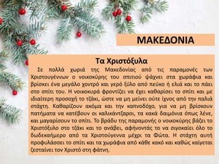ΜΑΚΕΔΟΝΙΑ
Τα Χριστόξυλα
Σε πολλά χωριά της Μακεδονίας από τις παραμονές των
Χριστουγέννων ο νοικοκύρης του σπιτιού ψάχνει στα χωράφια και
βρίσκει ένα μεγάλο χοντρό και γερό ξύλο από πεύκο ή ελιά και το πάει
στο σπίτι του. Η νοικοκυρά φροντίζει να έχει καθαρίσει το σπίτι και με
ιδιαίτερη προσοχή το τζάκι, ώστε να μη μείνει ούτε ίχνος από την παλιά
στάχτη. Καθαρίζουν ακόμα και την καπνοδόχο, για να μη βρίσκουν
πατήματα να κατέβουν οι καλικάντζαροι, τα κακά δαιμόνια όπως λένε,
και μαγαρίσουν το σπίτι. Το βράδυ της παραμονής ο νοικοκύρης βάζει το
Χριστόξυλο στο τζάκι και το ανάβει, αφήνοντάς το να σιγοκαίει όλο το
δωδεκαήμερο από τα Χριστούγεννα μέχρι τα Φώτα. Η στάχτη αυτή
προφυλάσσει το σπίτι και τα χωράφια από κάθε κακό και καθώς καίγεται
ζεσταίνει τον Χριστό στη φάτνη.
 