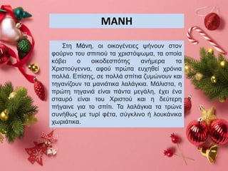 ΜΑΝΗ
Στη Μάνη, οι οικογένειες ψήνουν στον
φούρνο του σπιτιού τα χριστόψωμα, τα οποία
κόβει ο οικοδεσπότης ανήμερα τα
Χριστούγεννα, αφού πρώτα ευχηθεί χρόνια
πολλά. Επίσης, σε πολλά σπίτια ζυμώνουν και
τηγανίζουν τα μανιάτικα λαλάγκια. Μάλιστα, η
πρώτη τηγανιά είναι πάντα μεγάλη, έχει ένα
σταυρό είναι του Χριστού και η δεύτερη
πήγαινε για το σπίτι. Τα λαλάγκια τα τρώνε
συνήθως με τυρί φέτα, σύγκλινο ή λουκάνικα
χωριάτικα.
 