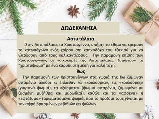 ΔΩΔΕΚΑΝΗΣΑ
Αστυπάλαια
Στην Αστυπάλαια, τα Χριστούγεννα, υπήρχε το έθιμο να κρεμούν
το κατωσάγωνο ενός χοίρου στη καπνοδόχο του τζακιού για να
γλιτώσουν από τους καλικάντζαρους. Την παραμονή επίσης των
Χριστουγέννων, οι νοικοκυρές της Αστυπάλαιας, ζυμώνουν το
“χριστόψωμο” με ένα καρύδι στη μέση για καλή τύχη.
Κως
Την παραμονή των Χριστουγέννων στα χωριά της Κω ζύμωναν
σιταρένιο αλεύρι κι έπλαθαν τα «κουλούρια», τις «κουλούρες»
(γιορτινά ψωμιά), τα «ξύσματα» (ψωμιά σιταρένια, ζυμωμένα με
ξυσμένη μυζήθρα και μυρωδικά), καθώς και τα «αφρένα» ή
«εφτάζυμα» (αρωματισμένα ψωμιά, που το προζύμι τους γίνεται με
τον αφρό βρασμένων ρεβιθιών και φύλλων
 