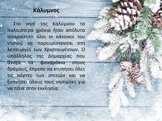 Κάλυμνος
Στο νησί της Καλύμνου τα
παλαιότερα χρόνια ήταν απόλυτα
απαραίτητο όλοι οι κάτοικοι του
νησιού να παρευρίσκονται στη
λειτουργία των Χριστουγέννων. Ο
υπάλληλος της Δημαρχίας που
άναβε τα φαναράκια στους
δρόμους, έπρεπε να κτυπήσει όλες
τις πόρτες των σπιτιών και να
ξυπνήσει όλους τους νησιώτες για
να πάνε στην εκκλησία.
 