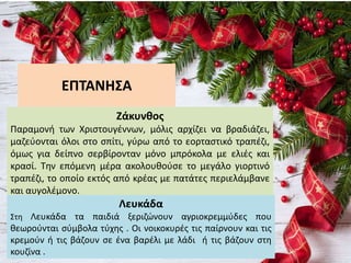 ΕΠΤΑΝΗΣΑ
Ζάκυνθος
Παραμονή των Χριστουγέννων, μόλις αρχίζει να βραδιάζει,
μαζεύονται όλοι στο σπίτι, γύρω από το εορταστικό τραπέζι,
όμως για δείπνο σερβίρονταν μόνο μπρόκολα με ελιές και
κρασί. Την επόμενη μέρα ακολουθούσε το μεγάλο γιορτινό
τραπέζι, το οποίο εκτός από κρέας με πατάτες περιελάμβανε
και αυγολέμονο.
Λευκάδα
Στη Λευκάδα τα παιδιά ξεριζώνουν αγριοκρεμμύδες που
θεωρούνται σύμβολα τύχης . Οι νοικοκυρές τις παίρνουν και τις
κρεμούν ή τις βάζουν σε ένα βαρέλι με λάδι ή τις βάζουν στη
κουζίνα .
 