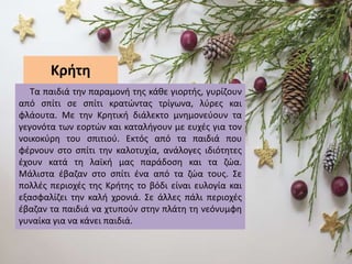 Κρήτη
Τα παιδιά την παραμονή της κάθε γιορτής, γυρίζουν
από σπίτι σε σπίτι κρατώντας τρίγωνα, λύρες και
φλάουτα. Με την Κρητική διάλεκτο μνημονεύουν τα
γεγονότα των εορτών και καταλήγουν με ευχές για τον
νοικοκύρη του σπιτιού. Εκτός από τα παιδιά που
φέρνουν στο σπίτι την καλοτυχία, ανάλογες ιδιότητες
έχουν κατά τη λαϊκή μας παράδοση και τα ζώα.
Μάλιστα έβαζαν στο σπίτι ένα από τα ζώα τους. Σε
πολλές περιοχές της Κρήτης το βόδι είναι ευλογία και
εξασφαλίζει την καλή χρονιά. Σε άλλες πάλι περιοχές
έβαζαν τα παιδιά να χτυπούν στην πλάτη τη νεόνυμφη
γυναίκα για να κάνει παιδιά.
 