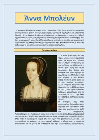 Η Άννα Μπολέυν (Anne Boleyn, 1501 - 19 Μαΐου 1536), ή Ανν Μπολέυν, Μαρκησία
του Πέμπροουκ, ήταν η δεύτερη σύζυγος του Ερρίκου Η΄ της Αγγλίας και μητέρα της
Ελισάβετ Α΄ της Αγγλίας. Ο γάμος του Ερρίκου με την Άννα και η εν συνεχεία εκτέλεσή
της αποτελούν μέρος μιας σημαντικής πολιτικής και θρησκευτικής αναταραχής, που
έχει μείνει γνωστή ως Αγγλική Μεταρρύθμιση, με την Άννα την ίδια να πρωτοστατεί
στην ανάγκη της εκκλησιαστικής μεταρρύθμισης. Έχει χαρακτηριστεί ως η Βασιλική
σύζυγος με τη μεγαλύτερη επιρροή στην ιστορία της Αγγλίας.
Τα πρώτα χρόνια
Η Άννα ήταν κόρη του Σερ
Τόμας Μπολέυν, που αργότερα
έγινε 1ος Κόμης του Ουίλτσιρ
και 1ος Κόμης του Όρμοντ, και
της συζύγου του Ελίζαμπεθ, η
οποία ήταν κόρη του Τόμας
Χάουαρντ, 2ου Δούκα του
Νόρφοκ. Δεν είναι σίγουρο αν
γεννήθηκε στο Μπλίκλινγκ Χολ
στο Νόρφοκ ή στο Κάστρο
Χίβερ στο Κεντ, αλλά ούτε και
το πότε ακριβώς γεννήθηκε:
άλλοι ιστορικοί θεωρούν έτος
γέννησής της το 1501 και άλλοι
το 1507, ενώ έχουν προταθεί
διάφορες χρονολογίες από το
1499 έως το 1512. Είχε άλλα
δυο αδέλφια, τη Μαίρυ και τον
Τζορτζ.
Ο πατέρας της ήταν
επιτυχημένος διπλωμάτης και η
καριέρα του εξασφάλισε στην
κόρη του μια θέση στην αυλή
της Μαργαρίτας,
Αυτοκράτειρας της Αυστρίας, η οποία τότε κυβερνούσε την Ολλανδία για λογαριασμό
του πατέρα της. Αργότερα η εκπαίδευση της Άννας συνεχίστηκε στη γαλλική Αυλή,
όπου ήταν η ευνοούμενη κυρία επί των τιμών της βασίλισσας Κλαυδίας. Εκεί
τελειοποίησε τις γνώσεις της στη γαλλική γλώσσα κι εθιμοτυπία κι απέκτησε
ενδιαφέρον για τη μόδα, τη φιλοσοφία και την εκκλησιαστική μεταρρύθμιση.
 