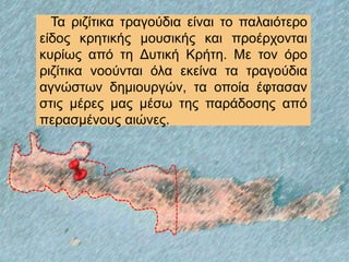 Τα ριζίτικα τραγούδια είναι το παλαιότερο
είδος κρητικής μουσικής και προέρχονται
κυρίως από τη Δυτική Κρήτη. Με τον όρο
ριζίτικα νοούνται όλα εκείνα τα τραγούδια
αγνώστων δημιουργών, τα οποία έφτασαν
στις μέρες μας μέσω της παράδοσης από
περασμένους αιώνες.
 