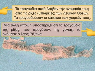 Τα τραγούδια αυτά έλαβαν την ονομασία τους
από τις ρίζες (υπώρειες) των Λευκών Ορέων.
Τα τραγουδούσαν οι κάτοικοι των χωριών τους.
Μια άλλη άποψη υποστηρίζει ότι τα τραγούδια
της ρίζας, των προγόνων, της γενιάς, τα
ονόμασε ο λαός Ριζίτικα.
 