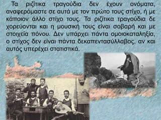 Τα ριζίτικα τραγούδια δεν έχουν ονόματα,
αναφερόμαστε σε αυτά με τον πρώτο τους στίχο, ή με
κάποιον άλλο στίχο τους. Τα ριζίτικα τραγούδια δε
χορεύονται και η μουσική τους είναι σοβαρή και με
στοιχεία πόνου. Δεν υπάρχει πάντα ομοιοκαταληξία,
ο στίχος δεν είναι πάντα δεκαπεντασύλλαβος, αν και
αυτός υπερέχει στατιστικά.
 