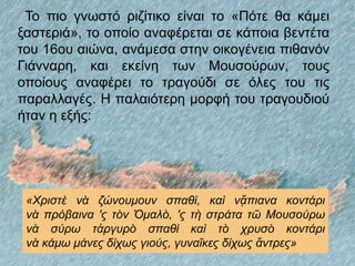 Το πιο γνωστό ριζίτικο είναι το «Πότε θα κάμει
ξαστεριά», το οποίο αναφέρεται σε κάποια βεντέτα
του 16ου αιώνα, ανάμεσα στην οικογένεια πιθανόν
Γιάνναρη, και εκείνη των Μουσούρων, τους
οποίους αναφέρει το τραγούδι σε όλες του τις
παραλλαγές. Η παλαιότερη μορφή του τραγουδιού
ήταν η εξής:
«Χριστὲ νὰ ζώνουμουν σπαθὶ, καὶ νᾄπιανα κοντάρι
νὰ πρόβαινα 'ς τὸν Ὁμαλὸ, 'ς τὴ στράτα τῶ Μουσούρω
νὰ σύρω τἀργυρὸ σπαθὶ καὶ τὸ χρυσὸ κοντάρι
νὰ κάμω μάνες δίχως γιούς, γυναῖκες δίχως ἄντρες»
 