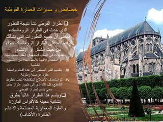 ‫القوطية‬ ‫العمارة‬ ‫مميزات‬ ‫و‬ ‫خصائص‬

‫للتطو‬ ‫نتيجة‬ ‫نشأ‬ ‫القوطي‬ ‫الطراز‬
‫ر‬
،‫الرومانسك‬ ‫الطراز‬ ‫في‬ ‫حدث‬ ‫الذي‬
‫نش‬ ‫التي‬ ‫التطورات‬ ‫جميع‬ ‫أن‬ ‫بمعنى‬
‫أت‬
‫سواء‬ ‫الرومانسك‬ ‫الطراز‬ ‫على‬ ‫وأدخلت‬
‫اإلنشاء‬ ‫أو‬ ‫الشكل‬ ‫حيث‬ ‫من‬
:
.I
‫المدب‬ ‫العقد‬ ‫كاستعمال‬ ‫النسب‬ ‫في‬ ‫تعديالت‬
ً‫ال‬‫مث‬ ‫ب‬
.II
‫األسق‬ ‫من‬ ً‫ال‬‫بد‬ ‫لألسقف‬ ‫األقبية‬ ‫استخدام‬ ‫أو‬
‫ف‬
‫الخشبية‬
.
.III
‫بوا‬ ‫أقسام‬ ‫عدة‬ ‫إلى‬ ‫المستمر‬ ‫القبو‬ ‫بتقسيم‬
‫سطة‬
‫وطولية‬ ‫عرضية‬ ‫عقود‬
.
.IV
‫خطوط‬ ‫تحت‬ ‫المتقاطعة‬ ‫األضالع‬ ‫استعمال‬ ‫ثم‬
‫جديد‬ ‫طراز‬ ‫ظهور‬ ‫إلى‬ ‫أدى‬ ‫ذلك‬ ‫كل‬ ،‫التقاطع‬
‫القوطي‬ ‫الطراز‬ ‫باسم‬ ‫سمي‬
.

‫بطرق‬ ً‫ا‬‫غالب‬ ‫الطراز‬ ‫هذا‬ ‫ويتسم‬
‫البارزة‬ ‫كاألقواس‬ ‫معينة‬ ‫إنشائية‬
‫والدعائ‬ ‫المضلعة‬ ‫المعمارية‬ ‫والعقود‬
‫م‬
‫الطائرة‬
)
‫األكتاف‬
)
 