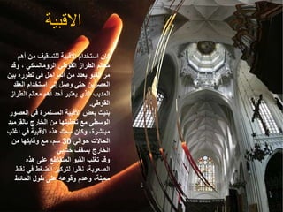 ‫االقبية‬
‫أه‬ ‫من‬ ‫للتسقيف‬ ‫األقبية‬ ‫استخدام‬ ‫كان‬
‫م‬
‫وقد‬ ، ‫الرومانسكي‬ ‫القوطي‬ ‫الطراز‬ ‫معالم‬
‫ب‬ ‫تطوره‬ ‫في‬ ‫المراحل‬ ‫من‬ ‫بعدد‬ ‫القبو‬ ‫مر‬
‫ين‬
‫الع‬ ‫استخدام‬ ‫إلى‬ ‫وصل‬ ‫حتى‬ ‫العصرين‬
‫قد‬
‫الطراز‬ ‫معالم‬ ‫أهم‬ ‫أحد‬ ‫يعتبر‬ ‫الذي‬ ‫المدبب‬
‫القوطي‬
.
‫ال‬ ‫في‬ ‫المستمرة‬ ‫األقبية‬ ‫بعض‬ ‫بنيت‬
‫عصور‬
‫بالقرم‬ ‫الخارج‬ ‫من‬ ‫تغطيتها‬ ‫مع‬ ‫الوسطى‬
‫يد‬
‫أغل‬ ‫في‬ ‫األقبية‬ ‫هذه‬ ‫سمك‬ ‫وكان‬ ،‫مباشرة‬
‫ب‬
‫حوالي‬ ‫الحاالت‬
30
‫من‬ ‫وقايتها‬ ‫مع‬ ،‫سم‬
‫خشبي‬ ‫بسقف‬ ‫الخارج‬
‫هذه‬ ‫على‬ ‫المتقاطع‬ ‫القبو‬ ‫تغلب‬ ‫وقد‬
‫ن‬ ‫في‬ ‫الضغط‬ ‫لتركيز‬ ‫نظرا‬ ،‫الصعوبة‬
‫قط‬
‫الحائط‬ ‫طول‬ ‫على‬ ‫وقوعه‬ ‫وعدم‬ ،‫معينة‬
 