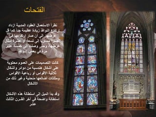 ‫الفتحات‬
‫ازداد‬ ‫المدببة‬ ‫العقود‬ ‫االستعمال‬ ً‫ا‬‫نظر‬
‫ق‬ ‫كما‬ ً‫ا‬‫جد‬ ‫عظيمة‬ ‫زيادة‬ ‫النوافذ‬ ‫ارتفاع‬
‫ل‬
‫في‬ ‫ارتفاعها‬ ‫صار‬ ‫أن‬ ‫إلى‬ ‫عرضها‬
‫أ‬ ‫عشرة‬ ‫أو‬ ‫تسعة‬ ‫إلى‬ ً‫ا‬‫مساوي‬ ‫انجلترا‬
‫مثال‬
‫عشر‬ ‫خمسة‬ ‫إلى‬ ‫وصلت‬ ‫وحتى‬ ،‫عرضها‬
‫النوافذ‬ ‫بعض‬ ‫في‬ ‫مرة‬
‫محتوية‬ ‫العموم‬ ‫على‬ ‫التصميمات‬ ‫كانت‬
‫وأشكال‬ ‫دوائر‬ ‫من‬ ‫هندسية‬ ‫أشكال‬ ‫على‬
‫األقواس‬ ‫رباعية‬ ‫أو‬ ‫األقواس‬ ‫ثالثية‬
‫م‬ ‫ذلك‬ ‫وغير‬ ‫منحنية‬ ‫أضالعها‬ ‫ومثلثات‬
‫ن‬
‫األشكال‬
‫األشكا‬ ‫هذه‬ ‫استطالة‬ ‫إلى‬ ‫الميل‬ ‫بدأ‬ ‫وقد‬
‫ل‬
‫الثال‬ ‫القــرن‬ ‫آخر‬ ‫في‬ ‫واضحة‬ ‫استطالة‬
‫ث‬
‫عشر‬
 