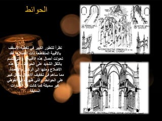 ‫الحوائط‬
‫األ‬ ‫تغطية‬ ‫في‬ ‫الكبير‬ ‫للتطور‬ ً‫ا‬‫نظر‬
‫سقف‬
‫فق‬ ،‫األضالع‬ ‫ذات‬ ‫المتقاطعة‬ ‫باألقبية‬
‫د‬
‫األقبية‬ ‫هذه‬ ‫أحمال‬ ‫تحولت‬
-
‫تتس‬ ‫والتي‬
‫م‬
‫الحوائط‬ ‫على‬ ‫الشديد‬ ‫بالثقل‬
–
‫هذ‬ ‫إلى‬
‫ه‬
،‫واألعمدة‬ ‫الركائز‬ ‫إلى‬ ‫ومنها‬ ‫األضالع‬
‫ك‬ ‫بشكل‬ ‫األحمال‬ ‫تخفيف‬ ‫في‬ ‫ساهم‬ ‫مما‬
‫بير‬
‫القوطي‬ ‫في‬ ‫ظهرت‬ ‫والتي‬ ،‫الحوائط‬ ‫على‬
‫العمارات‬ ‫في‬ ‫كانت‬ ‫كما‬ ‫سميكة‬ ‫غير‬
‫السابقة‬
 