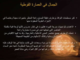 ‫القوطية‬ ‫العمارة‬ ‫في‬ ‫الجمال‬
•
‫معينة‬ ‫بتعبيرات‬ ‫المنظر‬ ‫رائعة‬ ‫الصنع‬ ‫دقيقة‬ ‫بزخارف‬ ‫النوافذ‬ ‫مسطحات‬ ‫كبر‬
‫في‬ ‫وخاصة‬
‫منها‬ ‫المعقودة‬ ‫العلوية‬ ‫األجزاء‬
•
‫مكتم‬ ‫فنية‬ ‫لوحة‬ ‫كأنها‬ ‫مدروس‬ ‫إطار‬ ‫في‬ ‫فظهرت‬ ،‫كبيرة‬ ‫بدرجة‬ ‫بالواجهات‬ ‫االهتمام‬
‫لة‬
‫رائعة‬ ‫معمارية‬ ‫صورة‬ ‫في‬ ‫تبدو‬ ‫تجعلها‬ ‫التي‬ ‫العناصر‬
•
‫والخارجية‬ ‫الداخلية‬ ‫المبنى‬ ‫عناصر‬ ‫جميع‬ ‫الزخارف‬ ‫شملت‬
.
‫االقتب‬ ‫فيها‬ ‫بدا‬ ‫وقد‬
‫من‬ ‫اس‬
‫المحيطة‬ ‫الطبيعة‬ ‫من‬ ‫االستلهام‬ ‫وكذلك‬ ‫الرومانية‬ ‫العمارة‬
•
‫ف‬ ،‫الوقت‬ ‫هذا‬ ‫في‬ ‫متاحة‬ ‫كانت‬ ‫التي‬ ‫ومعدات‬ ‫مواد‬ ‫من‬ ‫المحدودة‬ ‫التقنية‬ ‫اإلمكانات‬ ‫رغم‬
‫إنه‬
‫ا‬ ‫نحو‬ ‫تتجه‬ ،‫المطلوبة‬ ‫الروحية‬ ‫أغراضها‬ ‫أدت‬ ‫قد‬ ‫القوطية‬ ‫العمارة‬ ‫بأن‬ ‫القول‬ ‫يمكن‬
‫لسماء‬
‫الحجر‬ ‫مادة‬ ‫وهي‬ ‫المواد‬ ‫أثقل‬ ‫من‬ ‫أنها‬ ‫رغم‬ ،‫ورشاقة‬ ‫خفة‬ ‫في‬
 