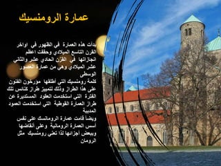 ‫الرومنسيك‬ ‫عمارة‬
‫اواخر‬ ‫في‬ ‫الظهور‬ ‫في‬ ‫العمارة‬ ‫هذه‬ ‫بدأت‬
‫اعظم‬ ‫وحققت‬ ‫الميالدي‬ ‫التاسع‬ ‫القرن‬
‫والثان‬ ‫عشر‬ ‫الحادي‬ ‫ن‬ٌ‫القر‬ ‫في‬ ‫انجازاتها‬
‫ي‬
‫العصور‬ ‫عمارة‬ ‫من‬ ‫وهي‬ ‫الميالدي‬ ‫عشر‬
‫الوسطى‬
‫الفنو‬ ‫مؤرخون‬ ‫أطلقها‬ ‫التي‬ ‫رومنسيك‬ ‫كلمة‬
‫ن‬
‫ت‬ ‫كنائس‬ ‫طراز‬ ‫لتمييز‬ ‫وذلك‬ ‫الطراز‬ ‫هذا‬ ‫على‬
‫لك‬
‫المستدير‬ ‫العقود‬ ‫استخدمت‬ ‫التي‬ ‫الفترة‬
‫عن‬ ‫ة‬
‫العمو‬ ‫استخدمت‬ ‫التي‬ ‫القوطية‬ ‫العمارة‬ ‫طراز‬
‫د‬
‫المدببة‬
‫نفس‬ ‫على‬ ‫الرومانسك‬ ‫عمارة‬ ‫قامت‬ ‫ويضأ‬
‫أنقاضها‬ ‫وعلى‬ ‫الرومانية‬ ‫العمارة‬ ‫أسس‬
‫مثل‬ ‫رومنسيك‬ ‫تعني‬ ‫لذا‬ ‫أجزائها‬ ‫وببعض‬
‫الرومان‬
 