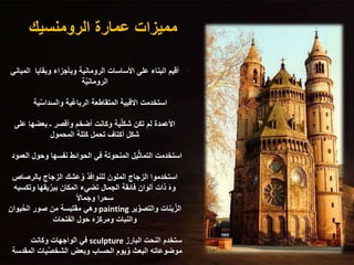 ‫الرومنسيك‬ ‫عمارة‬ ‫مميزات‬
‫ال‬ ‫وبقايا‬ ‫وبأجزاء‬ ‫الرومانية‬ ‫األساسات‬ ‫على‬ ‫البناء‬ ‫أقيم‬
‫مباني‬
‫ة‬ٌ‫ي‬‫الرومان‬
‫ي‬ٌ‫س‬‫والسدا‬ ‫ٌية‬‫ع‬‫الربا‬ ‫المتقاطعة‬ ‫االقبية‬ ‫استخدمت‬
‫ة‬
‫عل‬ ‫بعضها‬ ‫ـ‬ ‫وأقصر‬ ‫أضخم‬ ‫وكانت‬ ‫ية‬ٌ‫ل‬‫شك‬ ‫تكن‬ ‫لم‬ ‫األعمدة‬
‫ى‬
‫المحمول‬ ‫كتلة‬ ‫تحمل‬ ‫أكتاف‬ ‫شكل‬
‫وحول‬ ‫نفسها‬ ‫الحوائط‬ ‫في‬ ‫المنحوتة‬ ‫يل‬ٌ‫ث‬‫التما‬ ‫استخدمت‬
‫العمود‬
‫بالرصاص‬ ‫الزجاج‬ ‫عشك‬ٌ‫و‬ ‫للنوافذ‬ ‫الملون‬ ‫الزجاج‬ ‫استخدموا‬
‫وتك‬ ‫يقها‬ٌ‫ببر‬ ‫المكان‬ ‫تضيء‬ ‫الجمال‬ ‫فائقة‬ ‫ألوان‬ ‫ذات‬ ً‫ه‬‫و‬
‫سبه‬
ً‫ال‬‫وجما‬ ‫سحرا‬
‫ير‬ٌ‫والتصو‬ ‫ينات‬ٌ‫الز‬
painting
‫يوان‬ٌ‫ح‬‫ال‬ ‫صور‬ ‫من‬ ‫مقتبسة‬ ‫وهي‬
‫الفتحات‬ ‫حول‬ ‫ومركزه‬ ‫والنبات‬
‫البارز‬ ‫النحت‬ ‫ستخدم‬
sculpture
‫وكانت‬ ‫الواجهات‬ ‫في‬
‫ال‬ ‫يات‬ٌ‫ص‬‫الشخ‬ ‫وبعض‬ ‫الحساب‬ ‫يوم‬ٌ‫و‬ ‫البعث‬ ‫موضوعاته‬
‫مقدسة‬
 