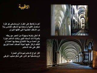 ‫االقبية‬
‫كثرة‬ ‫هو‬ ‫الرومانسكي‬ ‫الطراز‬ ‫على‬ ‫الحظ‬ُ‫ي‬ ‫ما‬ ‫أهم‬
‫الكنائس‬ ‫ألسقف‬ ‫واستخدامها‬ ‫األقبية‬ ‫استعمال‬
ً‫ال‬‫بد‬
‫النيران‬ ‫أكلتها‬ ‫التي‬ ‫الخشبية‬ ‫األسقف‬ ‫من‬
‫ربطه‬ ‫مع‬ ‫الحجر‬ ‫من‬ ‫بسهولة‬ ‫بناؤها‬ ‫أمكن‬ ‫قد‬
‫عب‬ ‫الدعائم‬ ‫وكانت‬ ‫الكبير‬ ‫السمك‬ ‫ذات‬ ‫بالمونة‬
‫ارة‬
‫أو‬ ‫أعمدة‬ ‫بها‬ ‫يحيط‬ ‫األضالع‬ ‫مربعة‬ ‫أعمدة‬ ‫عن‬
‫لت‬ ‫أعمدة‬ ‫أنصاف‬ ‫ا‬ً‫ن‬‫أحيا‬ ‫عليها‬ ‫ترتكز‬ ‫أكتاف‬
‫وزيع‬
‫الدعائم‬ ‫هذه‬ ‫على‬ ‫الثقل‬
.
‫العمارة‬ ‫في‬ ً‫ا‬‫شيوع‬ ‫الدعائم‬ ‫أنواع‬ ‫أكثر‬
‫اغريق‬ ‫صليب‬ ‫شكل‬ ‫على‬ ‫الذي‬ ‫هو‬ ‫الرومانسكية‬
‫ي‬
 
