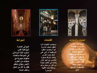 ‫الحوائط‬ ‫الفتحات‬ ‫والزخارف‬ ‫الحليات‬
‫العمارة‬ ‫هذه‬ ‫تميزت‬
‫الداخلية‬ ‫بالزخارف‬
‫فخامة‬ ‫من‬ ‫زادت‬ ‫والتي‬
‫كانت‬ ‫إذ‬ ‫الكنائس‬
‫مغطاة‬ ‫جميعها‬ ‫الحوائط‬
‫قطع‬ ‫من‬ ‫بفسيفساء‬
‫كما‬ ‫الملون‬ ‫الرخام‬
‫واألقبية‬ ‫العقود‬ ‫كانت‬
‫مغطاة‬ ‫والقباب‬
‫المزجج‬ ‫بالفسيفساء‬
‫اللمع‬
‫العمارة‬ ‫في‬ ‫اتبع‬
‫نفس‬ ‫البيزنطية‬
‫الرومان‬ ‫البنا‬ ‫أسلوب‬
‫ي‬
‫استعم‬ ‫الحوائط‬ ‫في‬
‫لت‬
‫مع‬ ‫حجرية‬ ‫صفوف‬
‫الطوب‬ ‫من‬ ‫صفوف‬
‫منتظ‬ ‫بإيقاع‬ ‫األحمر‬
‫م‬
‫المل‬ ‫من‬ ‫الك‬ ‫بذ‬ ‫فقلل‬
‫ل‬
‫المادة‬ ‫وعنف‬
‫ذات‬ ‫الفتحات‬ ‫استخدمت‬
‫الدائرية‬ ‫نصف‬ ‫العقود‬
‫العقود‬ ‫استخدموا‬ ‫كما‬
‫عل‬ ‫التي‬ ‫أو‬ ‫المستقيمة‬
‫ى‬
‫الفرس‬ ‫حدوه‬ ‫شكل‬
‫صغير‬ ‫النوافذ‬ ‫وكانت‬
‫ة‬
‫الح‬ ‫الجو‬ ‫مع‬ ‫لتتناسب‬
‫ار‬
‫مكون‬ ‫الغالب‬ ‫في‬ ‫وكانت‬
‫ة‬
‫واحد‬ ‫صف‬ ‫من‬ ‫أكثر‬ ‫من‬
‫األقبية‬ ‫تحت‬ ‫وواقعة‬
‫المستمرة‬
 
