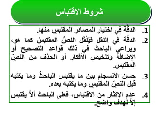 .1
‫ة‬َّ‫ق‬‫الد‬
‫في‬
‫اختيار‬
‫المصادر‬
‫المقتبس‬
‫منها‬
.
.2
‫ة‬َّ‫ق‬‫الد‬
‫في‬
‫النقل‬
‫ل‬َ‫ق‬ْ‫ن‬ُ‫ي‬‫ف‬
‫النص‬
‫المقت‬
ُ‫بس‬
‫كما‬
،‫هو‬
‫ويراعي‬
‫الباحث‬
‫في‬
‫ذلك‬
‫قواعد‬
‫التصحيح‬
‫أو‬
‫اإلضافة‬
‫وتلخيص‬
‫األفكار‬
‫أو‬
‫الحذف‬
‫من‬
‫النص‬
‫المقتبس‬
.
.3
‫حسن‬
‫االنسجام‬
‫بين‬
‫ما‬
‫يقتبس‬
ُ‫الباحث‬
‫وما‬
‫ي‬
‫كتبه‬
‫قبل‬
‫النص‬
‫المقتبس‬
‫وما‬
‫يكتبه‬
‫بعده‬
.
.4
‫عدم‬
‫اإلكثار‬
‫من‬
،‫االقتباس‬
‫فعلى‬
‫الباحث‬
َّ‫ال‬‫أ‬
‫ي‬
‫قتبس‬
َّ‫ال‬‫إ‬
‫لهدف‬
‫واضح‬
.
‫االقتباس‬ ‫شروط‬
 