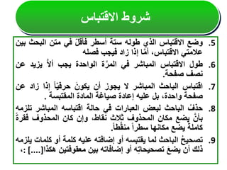 .5
‫وضع‬
‫االقتباس‬
‫الذي‬
‫طوله‬
‫ستة‬
‫أسطر‬
‫فأقل‬
‫في‬
‫متن‬
‫البح‬
‫ث‬
‫بين‬
‫عالمتي‬
،‫االقتباس‬
‫ا‬َّ‫م‬‫أ‬
‫إذا‬
‫زاد‬
‫فيجب‬
‫فصله‬
.6
‫طول‬
‫االقتباس‬
‫المباشر‬
‫في‬
‫ة‬َّ‫المر‬
‫الواحدة‬
‫يجب‬
َّ‫ال‬‫أ‬
‫يزي‬
‫د‬
‫عن‬
‫نصف‬
‫صفحة‬
.
.7
‫اقتباس‬
‫الباحث‬
‫المباشر‬
‫ال‬
‫يجوز‬
‫أن‬
َ‫يكون‬
‫ا‬‫حرفي‬
‫إذا‬
‫زا‬
‫د‬
‫عن‬
‫صفحة‬
،‫واحدة‬
‫بل‬
‫عليه‬
‫إعادة‬
‫صياغة‬
‫المادة‬
‫المقتبسة‬
.
.8
ُ‫حذف‬
‫الباحث‬
‫لبعض‬
‫العبارات‬
‫في‬
‫حالة‬
‫اقتباسه‬
‫المباشر‬
‫ت‬
‫لزمه‬
َّ‫بأن‬
‫يضع‬
‫مكان‬
‫المحذوف‬
‫ثالث‬
،‫نقاط‬
‫وإن‬
‫كان‬
‫المحذوف‬
‫فق‬
‫رة‬
‫كاملة‬
‫يضع‬
‫مكانها‬
‫سطرا‬
‫طا‬َّ‫ق‬‫من‬
.
.9
ُ‫ح‬‫تصحي‬
‫الباحث‬
‫لما‬
‫يقتبسه‬
‫أو‬
‫إضافته‬
‫عليه‬
‫كلمة‬
‫أو‬
‫كل‬
‫مات‬
‫يلزمه‬
‫ذلك‬
‫أن‬
َ‫ع‬‫يض‬
‫ه‬‫تصحيحات‬
‫أو‬
‫إضافاته‬
‫بين‬
‫معقوفتين‬
‫ه‬
‫كذا‬
: [....]
،
‫االقتباس‬ ‫شروط‬
 