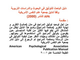 ‫التر‬ ‫والدراسات‬ ‫البحوث‬ ‫في‬ ‫للتوثيق‬ ‫الباحث‬ ‫دليل‬
‫بوية‬
‫األمريكية‬ ‫النفس‬ ‫علم‬ ‫جمعية‬ ‫لدليل‬ ‫وفقا‬
APA
‫للنشر‬
(
2000
)

‫مقدمة‬
‫من‬
‫أجل‬
‫توحيد‬
‫توثيق‬
‫المراجع‬
‫في‬
‫متن‬
(
‫صلب‬
)
‫التقري‬
‫ر‬
‫و‬
‫نهاية‬
‫التقرير‬
(
‫صفحة‬
‫المراجع‬
)
‫وضع‬
‫هذا‬
‫الدليل‬
‫ليقل‬
‫ل‬
‫من‬
‫المشاكل‬
‫التي‬
‫يقع‬
‫فيها‬
‫الكثير‬
‫من‬
‫طلبة‬
‫الماجستير‬
‫ح‬
‫ين‬
‫يقومون‬
‫بتوثيق‬
‫المراجع‬
‫التي‬
‫استخدموها‬
‫في‬
‫بحوثهم‬
.
‫وللتقليل‬
‫من‬
‫اختالف‬
‫وجهات‬
‫النظر‬
‫حول‬
‫كيفية‬
‫التوثي‬
‫ق‬
‫في‬
‫متن‬
‫الرسالة‬
‫وصفحة‬
‫المراجع‬
‫تم‬
‫الرجوع‬
‫إلى‬
‫دليل‬
‫نشر‬
‫جمعية‬
‫علم‬
‫النفس‬
‫األمريكية‬
American Psychological Association
Publication Manual
‫الطبعة‬
‫الخامسة‬
‫عام‬
٢٠٠١
 