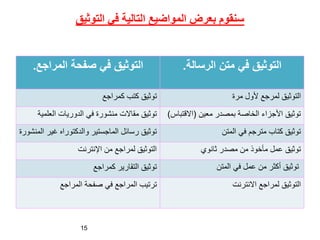 ‫التوثيق‬ ‫في‬ ‫التالية‬ ‫المواضيع‬ ‫بعرض‬ ‫سنقوم‬
‫الرسالة‬ ‫متن‬ ‫في‬ ‫التوثيق‬
.
‫المراجع‬ ‫صفحة‬ ‫في‬ ‫التوثيق‬
.
‫مرة‬ ‫ألول‬ ‫لمرجع‬ ‫التوثيق‬
‫كمراجع‬ ‫كتب‬ ‫توثيق‬
‫معين‬ ‫بمصدر‬ ‫الخاصة‬ ‫األجزاء‬ ‫توثيق‬
(
‫االقت‬
‫باس‬
)
‫العلمي‬ ‫الدوريات‬ ‫في‬ ‫منشورة‬ ‫مقاالت‬ ‫توثيق‬
‫ة‬
‫المتن‬ ‫في‬ ‫مترجم‬ ‫كتاب‬ ‫توثيق‬
‫ا‬ ‫غير‬ ‫والدكتوراه‬ ‫الماجستير‬ ‫رسائل‬ ‫توثيق‬
‫لمنشورة‬
‫ثانوي‬ ‫مصدر‬ ‫من‬ ‫مأخوذ‬ ‫عمل‬ ‫توثيق‬
‫اإلنترنت‬ ‫من‬ ‫لمراجع‬ ‫التوثيق‬
‫المتن‬ ‫في‬ ‫عمل‬ ‫من‬ ‫أكثر‬ ‫توثيق‬
‫كمراجع‬ ‫التقارير‬ ‫توثيق‬
‫االنترنت‬ ‫لمراجع‬ ‫التوثيق‬
‫المراجع‬ ‫صفحة‬ ‫في‬ ‫المراجع‬ ‫ترتيب‬
15
 