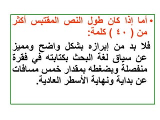 •
‫أما‬
‫إذا‬
‫كان‬
‫طول‬
‫النص‬
‫المقتبس‬
‫أكثر‬
‫من‬
(
٤٠
)
‫كلمة‬
:
‫فال‬
‫بد‬
‫من‬
‫إبرازه‬
‫بشكل‬
‫واضح‬
‫ومميز‬
‫عن‬
‫سياق‬
‫لغة‬
‫البحث‬
‫بكتابته‬
‫في‬
‫ف‬
‫قرة‬
‫منفصلة‬
‫وبضغطه‬
‫بمقدار‬
‫خمس‬
‫مساف‬
‫ات‬
‫عن‬
‫بداية‬
‫ونهاية‬
‫األسطر‬
‫العادية‬
.
 