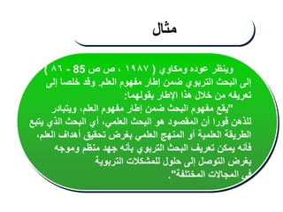 ‫ومكاوي‬ ‫عوده‬ ‫وينظر‬
(
١٩٨٧
‫ص‬ ‫ص‬ ،
85
-
٨٦
)
‫العلم‬ ‫مفهوم‬ ‫إطار‬ ‫ضمن‬ ‫التربوي‬ ‫البحث‬ ‫إلى‬
.
‫إلى‬ ‫خلصا‬ ‫وقد‬
‫بقولهما‬ ‫اإلطار‬ ‫هذا‬ ‫خالل‬ ‫من‬ ‫تعريفه‬
:
"
‫ويتبادر‬ ،‫العلم‬ ‫مفهوم‬ ‫إطار‬ ‫ضمن‬ ‫البحث‬ ‫مفهوم‬ ‫يقع‬
‫يتبع‬ ‫الذي‬ ‫البحث‬ ‫أي‬ ،‫العلمي‬ ‫البحث‬ ‫هو‬ ‫المقصود‬ ‫أن‬ ‫فورا‬ ‫للذهن‬
،‫العلم‬ ‫أهداف‬ ‫تحقيق‬ ‫بغرض‬ ‫العلمي‬ ‫المنهج‬ ‫أو‬ ‫العلمية‬ ‫الطريقة‬
‫وموجه‬ ‫منظم‬ ‫جهد‬ ‫بأنه‬ ‫التربوي‬ ‫البحث‬ ‫تعريف‬ ‫يمكن‬ ‫فأنه‬
‫التربوية‬ ‫للمشكالت‬ ‫حلول‬ ‫إلى‬ ‫التوصل‬ ‫بغرض‬
‫المختلفة‬ ‫المجاالت‬ ‫في‬
."
‫مثال‬
 