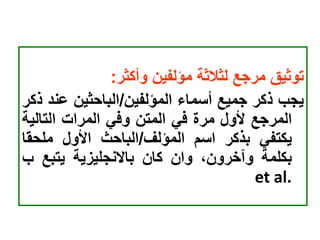 ‫توثيق‬
‫مرجع‬
‫لثالثة‬
‫مؤلفين‬
‫وأكثر‬
:
‫يجب‬
‫ذكر‬
‫جميع‬
‫أسماء‬
‫المؤلفين‬
/
‫الباحثين‬
‫عن‬
‫د‬
‫ذكر‬
‫المرجع‬
‫ألول‬
‫مرة‬
‫في‬
‫المتن‬
‫وفي‬
‫المرات‬
‫التالي‬
‫ة‬
‫يكتفي‬
‫بذكر‬
‫اسم‬
‫المؤلف‬
/
‫الباحث‬
‫األول‬
‫ملحق‬
‫ا‬
‫بكلمة‬
،‫وآخرون‬
‫وان‬
‫كان‬
‫باالنجليزية‬
‫يتبع‬
‫ب‬
et al.
 