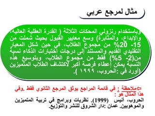 ‫مثال‬
‫لمرجع‬
‫عربي‬

‫مالحظة‬
:
‫في‬
‫قائمة‬
‫المراجع‬
‫يوثق‬
‫المرجع‬
‫الثانوي‬
‫فقط‬
.
‫وفي‬
‫هذا‬
‫المثال‬
‫هو‬
:
،‫الحروب‬
‫أنيس‬
(
1999
)
.
‫نظريات‬
‫وبرامج‬
‫في‬
‫تربية‬
‫المتميزين‬
‫والموهوبين‬
.
‫عمان‬
:
‫دار‬
‫الشروق‬
‫للنشر‬
‫والتوزيع‬
.
‫وباستخدام‬
‫رنزولي‬
‫المحكات‬
‫الثالثة‬
(
‫القدرة‬
‫العقلية‬
‫ا‬
،‫لعالية‬
،‫واإلبداع‬
‫والمثابرة‬
)
‫وسع‬
‫معايير‬
‫القبول‬
‫بحيث‬
‫شملت‬
‫من‬
15
-
20
%
‫من‬
‫مجموع‬
،‫الطالب‬
‫في‬
‫حين‬
‫شكل‬
‫المعيار‬
‫التقليدي‬
‫القديم‬
‫والمستند‬
‫إلى‬
‫درجات‬
‫اختبارات‬
‫الذكاء‬
‫نسبة‬
‫من‬
(
2
-
5
%
)
‫فقط‬
‫من‬
‫مجموع‬
،‫الطالب‬
‫وبتوسيع‬
‫هذه‬
‫النسبة‬
‫يمكن‬
‫إعطاء‬
‫فرصة‬
‫أكبر‬
‫الكتشاف‬
‫الطالب‬
‫المت‬
‫ميزين‬
(
‫أورد‬
‫في‬
:
،‫الحروب‬
١٩٩٩
)
.
 