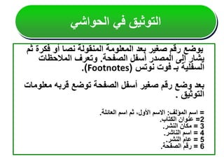 ‫فكر‬ ‫أو‬ ‫نصا‬ ‫المنقولة‬ ‫المعلومة‬ ‫بعد‬ ‫صغير‬ ‫رقم‬ ‫يوضع‬
‫ثم‬ ‫ة‬
‫الصفحة‬ ‫أسفل‬ ‫المصدر‬ ‫إلى‬ ‫يشار‬
.
‫المالحظات‬ ‫وتعرف‬
‫نوتس‬ ‫فوت‬ ‫بـ‬ ‫السفلية‬
(
Footnotes
.)
‫معل‬ ‫قربه‬ ‫توضع‬ ‫الصفحة‬ ‫أسفل‬ ‫صغير‬ ‫رقم‬ ‫وضع‬ ‫بعد‬
‫ومات‬
‫التوثيق‬
.
=
‫المؤلف‬ ‫اسم‬
:
‫العائلة‬ ‫اسم‬ ‫ثم‬ ،‫األول‬ ‫االسم‬
.
2
=
‫الكتاب‬ ‫عنوان‬
.
3
=
‫النشر‬ ‫مكان‬
.
4
=
‫الناشر‬ ‫اسم‬
.
5
=
‫النشر‬ ‫عام‬
.
6
=
‫الصفحة‬ ‫رقم‬
.
‫الحواشي‬ ‫في‬ ‫التوثيق‬
 