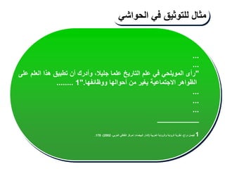 ...
...
"
‫على‬ ‫العلم‬ ‫هذا‬ ‫تطبيق‬ ‫أن‬ ‫وأدرك‬ ،‫جليال‬ ‫علما‬ ‫التاريخ‬ ‫علم‬ ‫في‬ ‫المويلحي‬ ‫رأى‬
‫ووظائفها‬ ‫أحوالها‬ ‫من‬ ‫يغير‬ ‫االجتماعية‬ ‫الظواهر‬
".
1
........
...
...
...
__________
1
‫العربية‬ ‫والرواية‬ ‫الرواية‬ ‫نظرية‬ ،‫دراج‬ ‫فيصل‬
(
‫البيضاء‬ ‫الدار‬
:
،‫العربي‬ ‫الثقافي‬ ‫لمركز‬
2002
)
،
178
.
‫مثال‬
‫للتوثيق‬
‫في‬
‫الحواشي‬
 