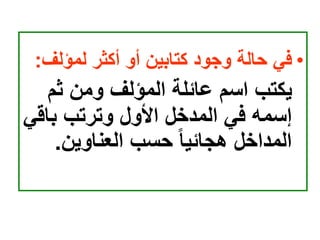 •
‫لمؤلف‬ ‫أكثر‬ ‫أو‬ ‫كتابين‬ ‫وجود‬ ‫حالة‬ ‫في‬
:
‫ثم‬ ‫ومن‬ ‫المؤلف‬ ‫عائلة‬ ‫اسم‬ ‫يكتب‬
‫باق‬ ‫وترتب‬ ‫األول‬ ‫المدخل‬ ‫في‬ ‫إسمه‬
‫ي‬
‫العناوين‬ ‫حسب‬ ‫هجائيا‬ ‫المداخل‬
.
 