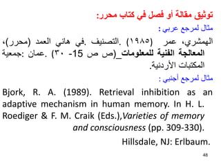 ‫توثيق‬
‫مقالة‬
‫أو‬
‫فصل‬
‫في‬
‫كتاب‬
‫محرر‬
:
‫مثال‬
‫لمرجع‬
‫عربي‬
:
،‫الهمشري‬
‫عمر‬
)
١٩٨٥
. (
‫التصنيف‬
.
‫في‬
‫هاني‬
‫العمد‬
(
‫محرر‬
)
،
‫المعالجة‬
‫الفنية‬
‫للمعلومات‬
_
(
‫ص‬
‫ص‬
15
-
٣٠
. (
‫عمان‬
:
‫جمعية‬
‫المكتبات‬
‫األردنية‬
.
‫مثال‬
‫لمرجع‬
‫أجنبي‬
:
Bjork, R. A. (1989). Retrieval inhibition as an
adaptive mechanism in human memory. In H. L.
Roediger & F. M. Craik (Eds.),Varieties of memory
and consciousness (pp. 309-330).
Hillsdale, NJ: Erlbaum.
48
 