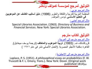 ‫وناشر‬ ‫كمؤلف‬ ‫لمؤسسة‬ ‫لمرجع‬ ‫التوثيق‬
‫عربي‬ ‫لمرجع‬ ‫مثال‬
:
‫والعلوم‬ ‫والثقافة‬ ‫للتربية‬ ‫العربية‬ ‫المنظمة‬
( .
1996
)
.
‫الموهوبين‬ ‫عن‬ ‫الكشف‬ ‫أساليب‬ ‫دليل‬
‫األساسي‬ ‫التعليم‬ ‫في‬
.
‫تونس‬
:
‫المؤلف‬
.
‫أجنبي‬ ‫لمرجع‬ ‫مثال‬
:
Special Libraries Association. (1963). Directory of Business and
Financial Services. New York: Special Libraries Association.
‫مترجم‬ ‫لكتاب‬ ‫التوثيق‬
‫العربية‬ ‫إلى‬ ‫مترجم‬ ‫لمرجع‬ ‫مثال‬
:
‫ف‬ ،‫كروكشانك‬
( .
1993
.)
‫والمتخلف‬ ‫الموهوب‬ ‫تربية‬
(
‫ميخائيل‬ ‫يوسف‬ ‫ترجمة‬
)
.
‫القاهرة‬
:
‫المصرية‬ ‫األنجلو‬ ‫مكتبة‬
( .
‫عام‬ ‫في‬ ‫نشر‬ ‫األصلي‬ ‫العمل‬
١٩٧١
)
‫اإلنجليزية‬ ‫إلى‬ ‫مترجم‬ ‫لمرجع‬ ‫مثال‬
:
Laplace, P. S. (1951). A philosophical essay on probabilities (F. W.
Truscott & F. L. Emory, Trans.). New York: Dover. (Original work
published 1814).
49
 