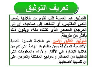 ‫تعريف‬
‫التوثيق‬
‫التوثيق‬
‫هو‬
‫العملية‬
‫التي‬
‫نقوم‬
‫من‬
‫خاللها‬
‫بن‬
‫سب‬
‫النص‬
،‫المقتبس‬
‫أو‬
،‫الشاهد‬
‫إلى‬
،‫صاحبه‬
‫أي‬
‫إل‬
‫ى‬
‫المرجع‬
/
‫المصدر‬
‫الذي‬
‫نقلناه‬
،‫منه‬
‫ويكون‬
‫ذلك‬
‫بأكثر‬
‫من‬
‫طريقة‬
.
‫التوثيق‬
‫الدقيق‬
‫األمين‬
‫هو‬
‫العالمة‬
‫المميزة‬
‫للكتاب‬
‫ة‬
‫ا‬
‫ألكاديمية‬
‫الموثوقة‬
‫ومن‬
‫مظاهرها‬
‫الهامة‬
‫التي‬
‫تتم‬
‫من‬
‫خاللها‬
‫اإلشارة‬
‫إلى‬
‫األفكار‬
‫واآلراء‬
‫والمعلومات‬
‫التي‬
‫تستقيها‬
‫من‬
‫المصادر‬
‫والمراجع‬
‫المختلفة‬
‫وتحرص‬
‫ع‬
‫لى‬
‫أن‬
‫تنسبها‬
‫ألصحابها‬
.
 