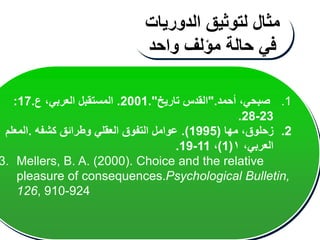 .1
‫أحمد‬ ،‫صبحي‬
".
‫تاريخ‬ ‫القدس‬
."
2001
.
،‫العربي‬ ‫المستقبل‬
‫ع‬
.
17
:
23
-
28
.
.2
‫زحلوق‬
‫مها‬ ،
(
1995
.)
‫كشفه‬ ‫وطرائق‬ ‫العقلي‬ ‫التفوق‬ ‫عوامل‬
.
‫المعلم‬
،‫العربي‬
١
(
1
)
،
11
-
19
.
3. Mellers, B. A. (2000). Choice and the relative
pleasure of consequences.Psychological Bulletin,
126, 910-924
‫مثال‬
‫لتوثيق‬
‫الدوريات‬
‫في‬
‫حالة‬
‫مؤلف‬
‫واحد‬
 