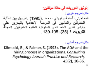 :
‫مؤلفين‬ ‫حالة‬ ‫في‬ ‫الدوريات‬ ‫توثيق‬
:
‫عربي‬ ‫لمرجع‬ ‫مثال‬
:
،‫المعاجيني‬
‫أسامة‬
،‫وهويدي‬
‫محمد‬
.
(
1995
)
.
‫الفروق‬
‫بين‬
‫الطلبة‬
‫المتفوقين‬
‫والعاديين‬
‫في‬
‫المرحلة‬
‫اإلعدادية‬
‫بالبحرين‬
‫على‬
‫مقياس‬
‫تقدير‬
‫الخصائص‬
‫السلوكية‬
‫للطلبة‬
‫المتفوقي‬
‫ن‬
.
‫المجلة‬
‫التربوية‬
،
٩
(
35
)
،
105
-
139
.
‫أجنبي‬ ‫لمرجع‬ ‫مثال‬
:
Klimoski, R., & Palmer, S. (1993). The ADA and the
hiring process in organizations. Consulting
Psychology Journal: Practice and Research,
45(2), 10-36.
52
 