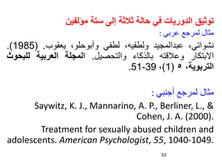 ‫مؤلفين‬ ‫ستة‬ ‫إلى‬ ‫ثالثة‬ ‫حالة‬ ‫في‬ ‫الدوريات‬ ‫توثيق‬
‫مثال‬
‫لمرجع‬
‫عربي‬
:
،‫نشواتي‬
‫عبدالمجيد‬
،‫ولطفيه‬
‫لطفي‬
،‫وأبوحلو‬
‫يعقوب‬
.
(
1985
)
.
‫االبتكار‬
‫وعالقته‬
‫بالذكاء‬
‫والتحصيل‬
.
‫المجلة‬
‫العربية‬
‫للب‬
‫حوث‬
‫التربوية‬
،
٥
(
1
)
،
39
-
51
.
‫أجنبي‬ ‫لمرجع‬ ‫مثال‬
:
Saywitz, K. J., Mannarino, A. P., Berliner, L., &
Cohen, J. A. (2000).
Treatment for sexually abused children and
adolescents. American Psychologist, 55, 1040-1049.
53
 