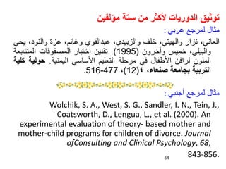 ‫مؤلفين‬ ‫ستة‬ ‫من‬ ‫ألكثر‬ ‫الدوريات‬ ‫توثيق‬
‫عربي‬ ‫لمرجع‬ ‫مثال‬
:
،‫العاني‬
‫نزار‬
،‫والهيتي‬
‫خلف‬
،‫والزبيدي‬
‫عبدالقوي‬
،‫وغانم‬
‫عزة‬
‫والنو‬
،‫د‬
‫يحي‬
،‫والبيلي‬
‫خميس‬
‫وآخرون‬
(
1995
)
.
‫تقنين‬
‫اختبار‬
‫المصفوفات‬
‫المتت‬
‫ابعة‬
‫الملون‬
‫لرافن‬
‫األطفال‬
‫في‬
‫مرحلة‬
‫التعليم‬
‫األساسي‬
‫اليمنية‬
.
‫حول‬
‫ية‬
‫كلية‬
‫التربية‬
‫بجامعة‬
‫صنعاء‬
،
٤
(
12
)
،
477
-
516
.
‫أجنبي‬ ‫لمرجع‬ ‫مثال‬
:
Wolchik, S. A., West, S. G., Sandler, I. N., Tein, J.,
Coatsworth, D., Lengua, L., et al. (2000). An
experimental evaluation of theory- based mother and
mother-child programs for children of divorce. Journal
ofConsulting and Clinical Psychology, 68,
843-856.
54
 