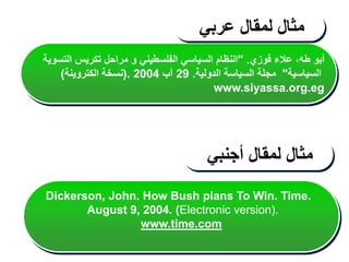 ‫فوزي‬ ‫عالء‬ ،‫طه‬ ‫أبو‬
" .
‫التسوية‬ ‫تكريس‬ ‫مراحل‬ ‫و‬ ‫الفلسطيني‬ ‫السياسي‬ ‫النظام‬
‫السياسية‬
"
‫الدولية‬ ‫السياسة‬ ‫مجلة‬
.
29
‫آب‬
2004
(.
‫الكتروينة‬ ‫نسخة‬
)
www.siyassa.org.eg
‫مثال‬
‫لمقال‬
‫عربي‬
‫مثال‬
‫لمقال‬
‫أجنبي‬
Dickerson, John. How Bush plans To Win. Time.
August 9, 2004. (Electronic version).
www.time.com
 