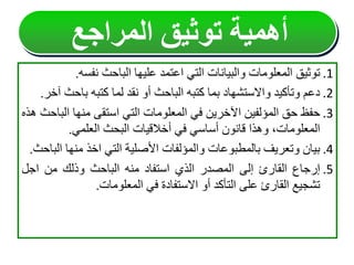 .1
‫توثيق‬
‫المعلومات‬
‫والبيانات‬
‫التي‬
‫اعتمد‬
‫عليها‬
‫الباحث‬
‫نفسه‬
.
.2
‫دعم‬
‫وتأكيد‬
‫واالستشهاد‬
‫بما‬
‫كتبه‬
‫الباحث‬
‫أو‬
‫نقد‬
‫لما‬
‫كتبه‬
‫باح‬
‫ث‬
‫آخر‬
.
.3
‫حفظ‬
‫حق‬
‫المؤلفين‬
‫اآلخرين‬
‫في‬
‫المعلومات‬
‫التي‬
‫استقى‬
‫منها‬
‫ال‬
‫باحث‬
‫هذه‬
،‫المعلومات‬
‫وهذا‬
‫قانون‬
‫أساسي‬
‫في‬
‫أخالقيات‬
‫البحث‬
‫العلمي‬
.
.4
‫بيان‬
‫وتعريف‬
‫بالمطبوعات‬
‫والمؤلفات‬
‫األصلية‬
‫التي‬
‫اخذ‬
‫منها‬
‫ا‬
‫لباحث‬
.
.5
‫إرجاع‬
‫القارئ‬
‫إلى‬
‫المصدر‬
‫الذي‬
‫استفاد‬
‫منه‬
‫الباحث‬
‫وذلك‬
‫من‬
‫اجل‬
‫تشجيع‬
‫القارئ‬
‫على‬
‫التأكد‬
‫أو‬
‫االستفادة‬
‫في‬
‫المعلومات‬
.
‫توثيق‬ ‫أهمية‬
‫المراجع‬
 