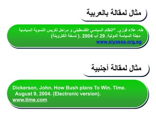 ‫فوزي‬ ‫عالء‬ ،‫طه‬
" .
‫السياسية‬ ‫التسوية‬ ‫تكريس‬ ‫مراحل‬ ‫و‬ ‫الفلسطيني‬ ‫السياسي‬ ‫النظام‬
‫الدولية‬ ‫السياسة‬ ‫مجلة‬
.
29
‫آب‬
2004
(.
‫الكتروينة‬ ‫نسخة‬
)
www.siyassa.org.eg
‫مثال‬
‫لمقالة‬
‫بالعربية‬
‫مثال‬
‫لمقالة‬
‫أجنبية‬
Dickerson, John. How Bush plans To Win. Time.
August 9, 2004. (Electronic version).
www.time.com
 