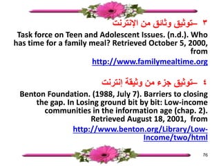 ٣
–
‫اإلنترنت‬ ‫من‬ ‫وثائق‬ ‫توثيق‬
Task force on Teen and Adolescent Issues. (n.d.). Who
has time for a family meal? Retrieved October 5, 2000,
from
http://www.familymealtime.org
٤
–
‫إنترنت‬ ‫وثيقة‬ ‫من‬ ‫جزء‬ ‫توثيق‬
Benton Foundation. (1988, July 7). Barriers to closing
the gap. In Losing ground bit by bit: Low-income
communities in the information age (chap. 2).
Retrieved August 18, 2001, from
http://www.benton.org/Library/Low-
Income/two/html
76
 