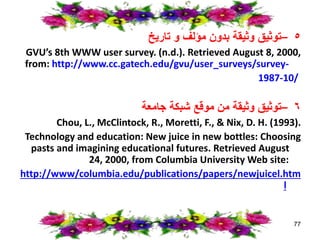 ٥
–
‫تاريخ‬ ‫و‬ ‫مؤلف‬ ‫بدون‬ ‫وثيقة‬ ‫توثيق‬
GVU’s 8th WWW user survey. (n.d.). Retrieved August 8, 2000,
from: http://www.cc.gatech.edu/gvu/user_surveys/survey-
1987-10/
٦
–
‫جامعة‬ ‫شبكة‬ ‫موقع‬ ‫من‬ ‫وثيقة‬ ‫توثيق‬
Chou, L., McClintock, R., Moretti, F., & Nix, D. H. (1993).
Technology and education: New juice in new bottles: Choosing
pasts and imagining educational futures. Retrieved August
24, 2000, from Columbia University Web site:
http://www/columbia.edu/publications/papers/newjuicel.htm
l
77
 
