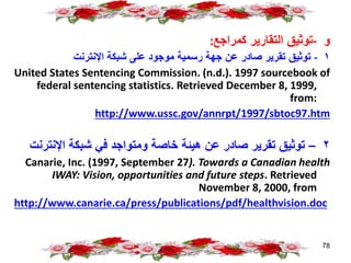 ‫و‬
-
‫كمراجع‬ ‫التقارير‬ ‫توثيق‬
:
١
-
‫اإلنترنت‬ ‫شبكة‬ ‫على‬ ‫موجود‬ ‫رسمية‬ ‫جهة‬ ‫عن‬ ‫صادر‬ ‫تقرير‬ ‫توثيق‬
United States Sentencing Commission. (n.d.). 1997 sourcebook of
federal sentencing statistics. Retrieved December 8, 1999,
from:
http://www.ussc.gov/annrpt/1997/sbtoc97.htm
٢
–
‫اإلنت‬ ‫شبكة‬ ‫في‬ ‫ومتواجد‬ ‫خاصة‬ ‫هيئة‬ ‫عن‬ ‫صادر‬ ‫تقرير‬ ‫توثيق‬
‫رنت‬
Canarie, Inc. (1997, September 27). Towards a Canadian health
IWAY: Vision, opportunities and future steps. Retrieved
November 8, 2000, from
http://www.canarie.ca/press/publications/pdf/healthvision.doc
78
 