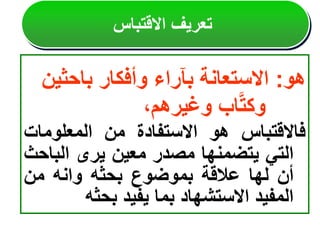 ‫هو‬
:
‫االستعانة‬
‫بآراء‬
‫وأفكار‬
‫باحثي‬
‫ن‬
‫اب‬َّ‫ت‬‫وك‬
،‫وغيرهم‬
‫فاالقتباس‬
‫هو‬
‫االستفادة‬
‫من‬
‫المعلومات‬
‫التي‬
‫يتضمنها‬
‫مصدر‬
‫معين‬
‫يرى‬
‫الب‬
‫احث‬
‫أن‬
‫لها‬
‫عالقة‬
‫بموضوع‬
‫بحثه‬
‫وانه‬
‫من‬
‫المفيد‬
‫االستشهاد‬
‫بما‬
‫يفيد‬
‫بحثه‬
‫االقتباس‬ ‫تعريف‬
 